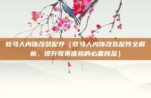 牧马人内饰改装配件（牧马人内饰改装配件全解析，提升驾乘体验的必备良品）