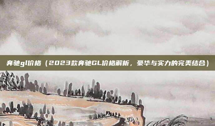 奔驰gl价格（2023款奔驰GL价格解析，豪华与实力的完美结合）