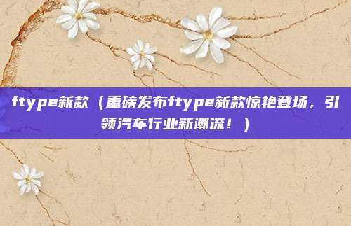 ftype新款（重磅发布ftype新款惊艳登场，引领汽车行业新潮流！）