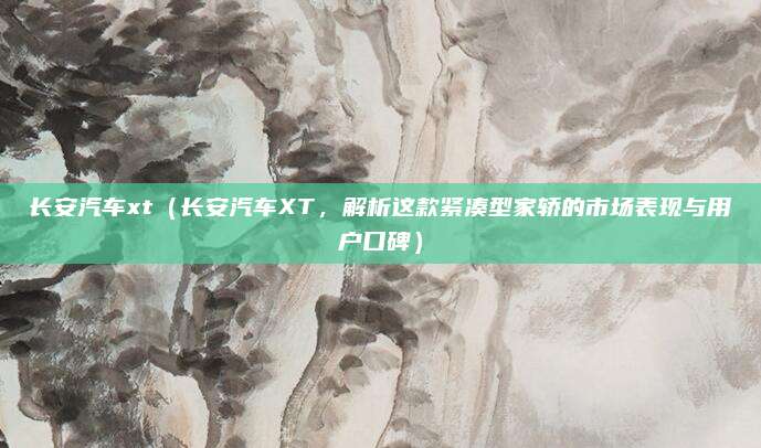 长安汽车xt（长安汽车XT，解析这款紧凑型家轿的市场表现与用户口碑）