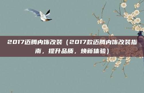 2017迈腾内饰改装（2017款迈腾内饰改装指南，提升品质，焕新体验）