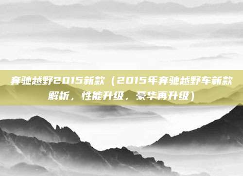 奔驰越野2015新款（2015年奔驰越野车新款解析，性能升级，豪华再升级）