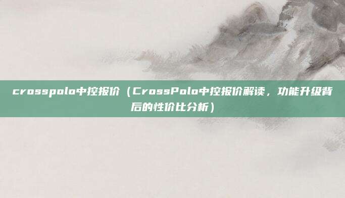 crosspolo中控报价（CrossPolo中控报价解读，功能升级背后的性价比分析）