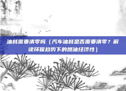 油耗需要清零吗（汽车油耗是否需要清零？解读环保趋势下的燃油经济性）