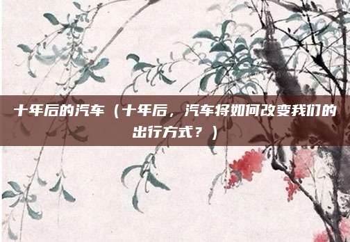 十年后的汽车（十年后，汽车将如何改变我们的出行方式？）