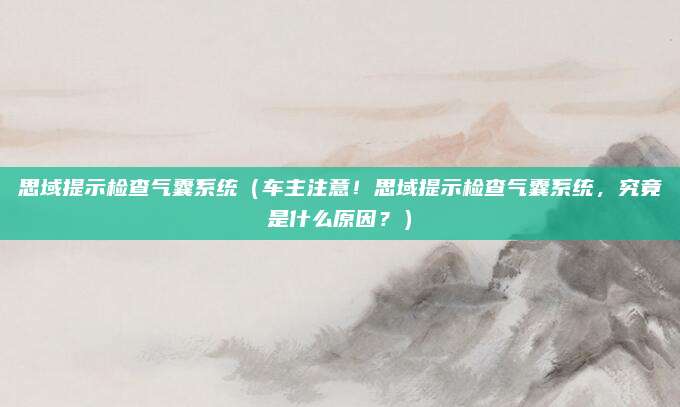 思域提示检查气囊系统（车主注意！思域提示检查气囊系统，究竟是什么原因？）