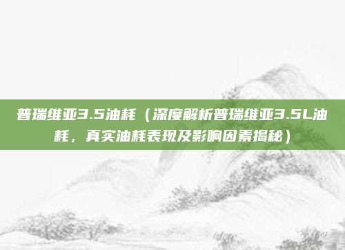 普瑞维亚3.5油耗（深度解析普瑞维亚3.5L油耗，真实油耗表现及影响因素揭秘）