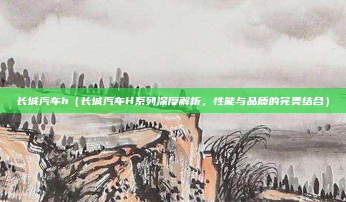 长城汽车h(长城汽车H系列深度解析,性能与品质的完美结合)