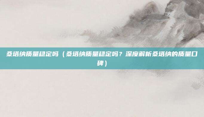 桑塔纳质量稳定吗（桑塔纳质量稳定吗？深度解析桑塔纳的质量口碑）