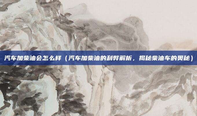 汽车加柴油会怎么样（汽车加柴油的利弊解析，揭秘柴油车的奥秘）
