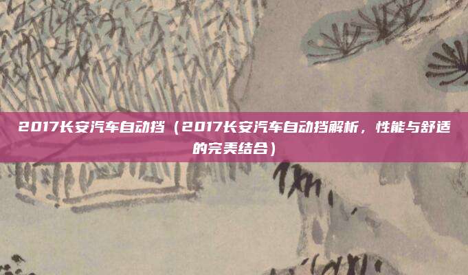 2017长安汽车自动挡（2017长安汽车自动挡解析，性能与舒适的完美结合）