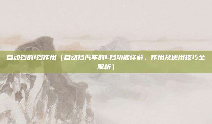 自动挡的l挡作用（自动挡汽车的L挡功能详解，作用及使用技巧全解析）