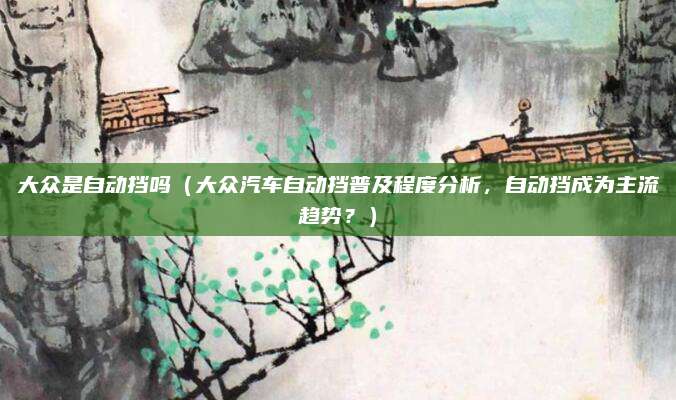 大众是自动挡吗（大众汽车自动挡普及程度分析，自动挡成为主流趋势？）