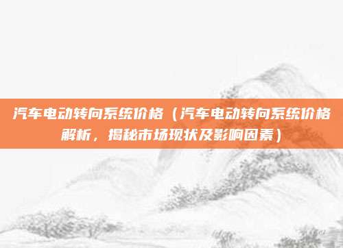 汽车电动转向系统价格(汽车电动转向系统价格解析,揭秘市场现状及影响因素)