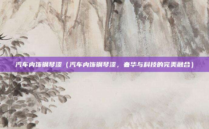 汽车内饰钢琴漆(汽车内饰钢琴漆,奢华与科技的完美融合)