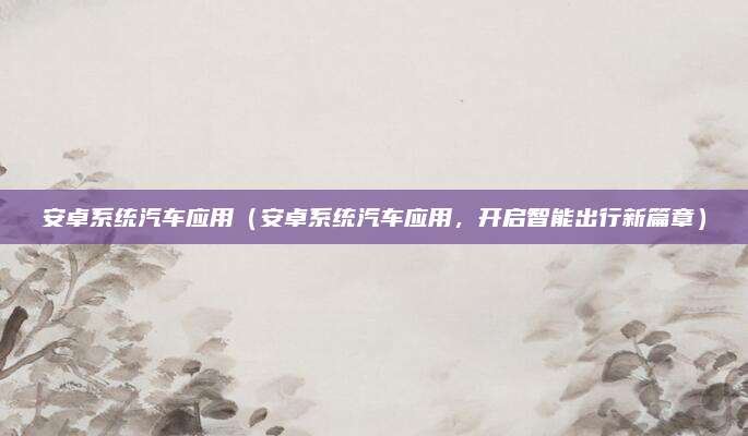 安卓系统汽车应用(安卓系统汽车应用,开启智能出行新篇章)