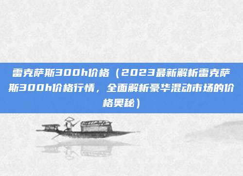 雷克萨斯300h价格（2023最新解析雷克萨斯300h价格行情，全面解析豪华混动市场的价格奥秘）
