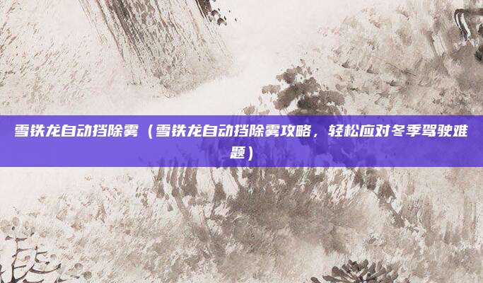 雪铁龙自动挡除雾（雪铁龙自动挡除雾攻略，轻松应对冬季驾驶难题）