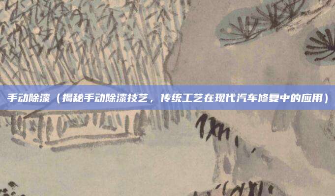 手动除漆（揭秘手动除漆技艺，传统工艺在现代汽车修复中的应用）