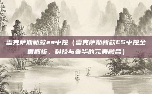 雷克萨斯新款es中控(雷克萨斯新款ES中控全面解析,科技与奢华的完美融合)