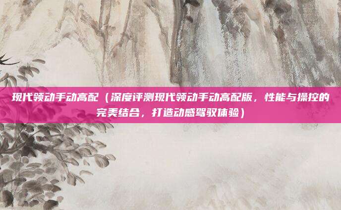 现代领动手动高配(深度评测现代领动手动高配版,性能与操控的完美结合,打造动感驾驭体验)