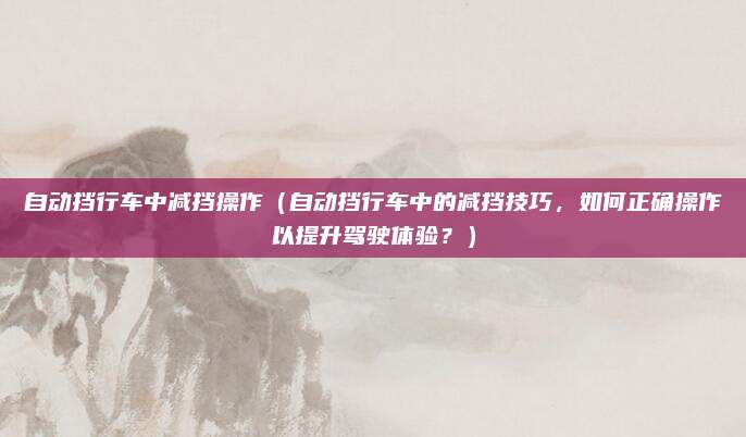 自动挡行车中减挡操作(自动挡行车中的减挡技巧,如何正确操作以提升驾驶体验?)
