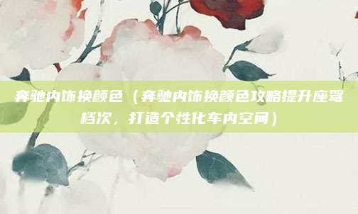 奔驰内饰换颜色(奔驰内饰换颜色攻略提升座驾档次,打造个性化车内空间)