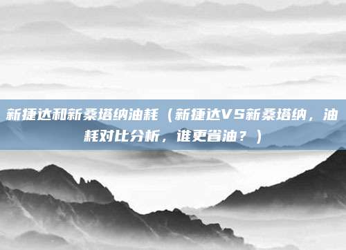 新捷达和新桑塔纳油耗(新捷达VS新桑塔纳,油耗对比分析,谁更省油?)