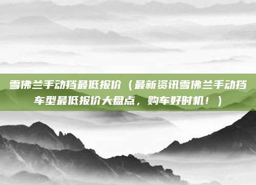 雪佛兰手动挡最低报价(最新资讯雪佛兰手动挡车型最低报价大盘点,购车好时机!)