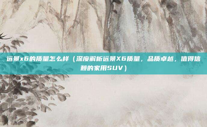 远景x6的质量怎么样（深度解析远景X6质量，品质卓越，值得信赖的家用SUV）