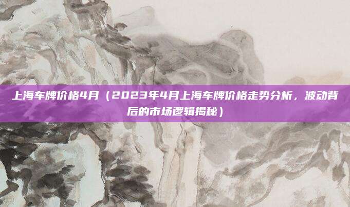 上海车牌价格4月(2023年4月上海车牌价格走势分析,波动背后的市场逻辑揭秘)
