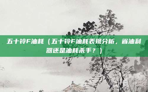 五十铃F油耗(五十铃F油耗表现分析,省油利器还是油耗杀手?)