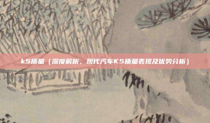 k5质量(深度解析,现代汽车K5质量表现及优势分析)