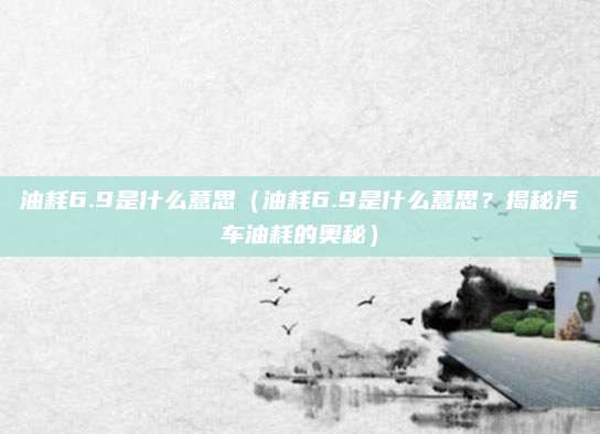 油耗6.9是什么意思（油耗6.9是什么意思？揭秘汽车油耗的奥秘）