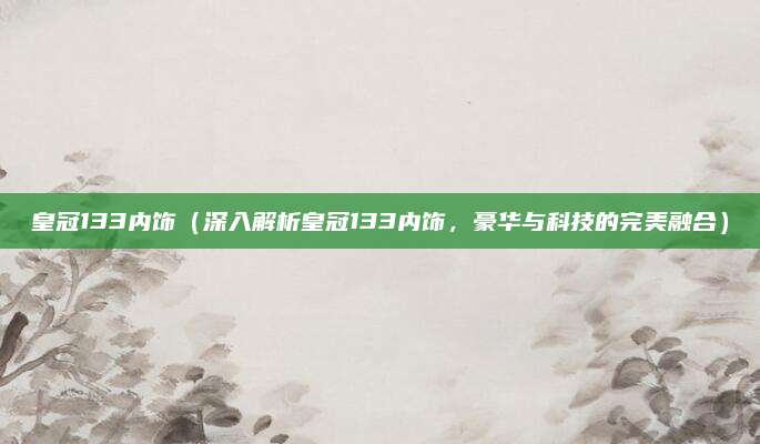 皇冠133内饰(深入解析皇冠133内饰,豪华与科技的完美融合)