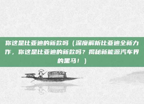 你这是比亚迪的新款吗(深度解析比亚迪全新力作,你这是比亚迪的新款吗?揭秘新能源汽车界的黑马!)
