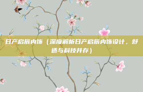 日产启辰内饰（深度解析日产启辰内饰设计，舒适与科技并存）
