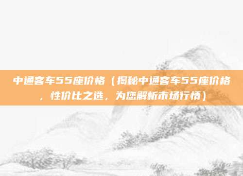 中通客车55座价格（揭秘中通客车55座价格，性价比之选，为您解析市场行情）