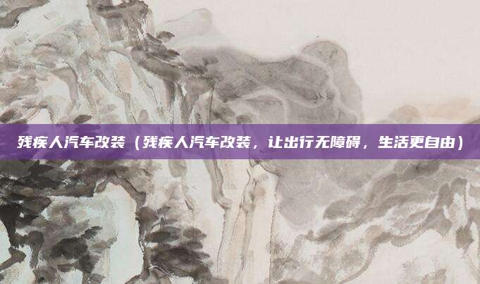 残疾人汽车改装(残疾人汽车改装,让出行无障碍,生活更自由)