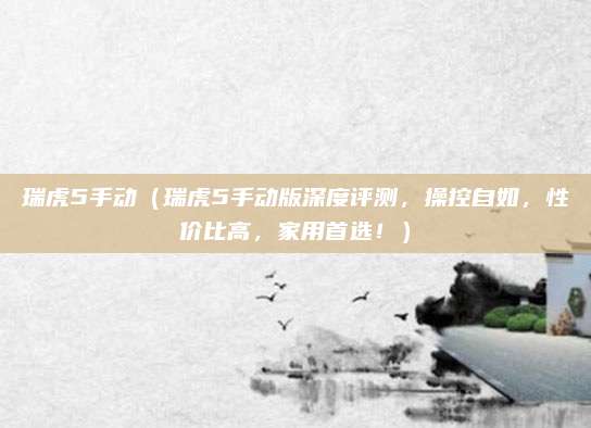瑞虎5手动（瑞虎5手动版深度评测，操控自如，性价比高，家用首选！）