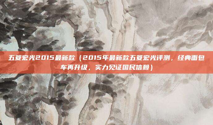 五菱宏光2015最新款(2015年最新款五菱宏光评测,经典面包车再升级,实力见证国民信赖)