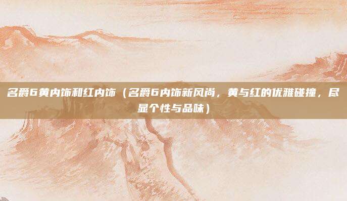名爵6黄内饰和红内饰(名爵6内饰新风尚,黄与红的优雅碰撞,尽显个性与品味)