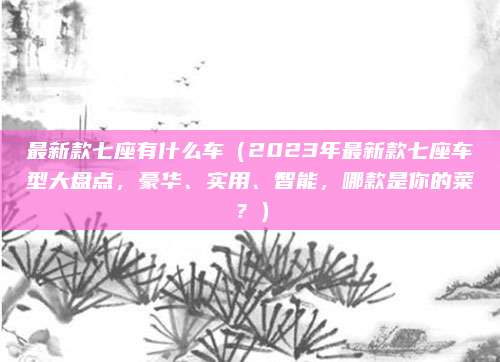 最新款七座有什么车(2023年最新款七座车型大盘点,豪华、实用、智能,哪款是你的菜?)