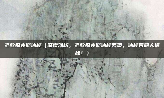 老款福克斯油耗（深度剖析，老款福克斯油耗表现，油耗问题大揭秘！）
