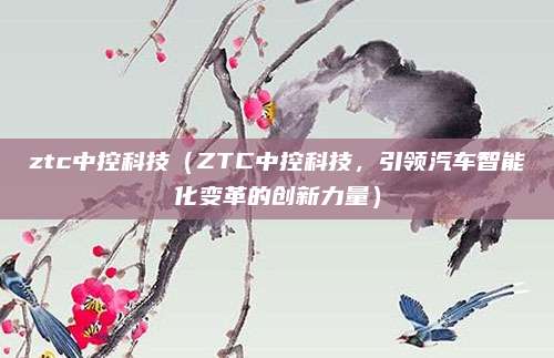 ztc中控科技(ZTC中控科技,引领汽车智能化变革的创新力量)