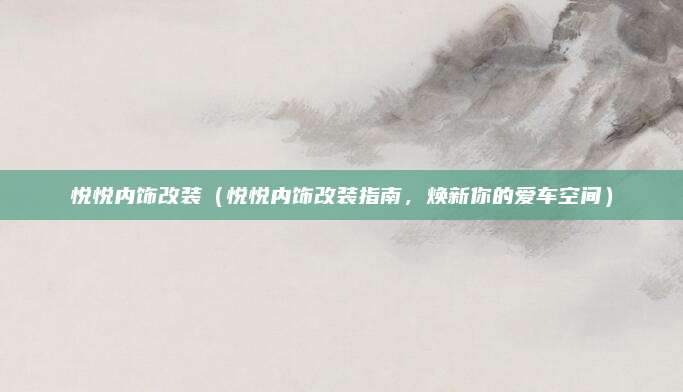 悦悦内饰改装(悦悦内饰改装指南,焕新你的爱车空间)