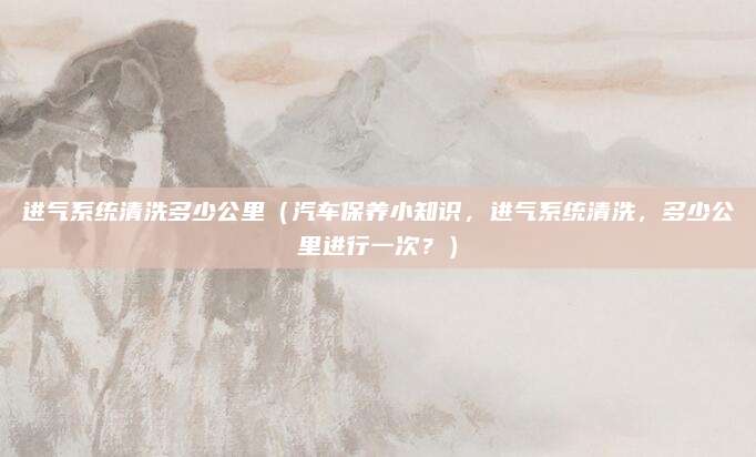 进气系统清洗多少公里（汽车保养小知识，进气系统清洗，多少公里进行一次？）