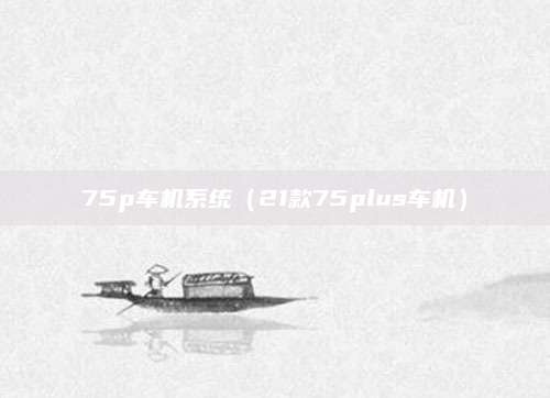 75p车机系统(21款75plus车机)