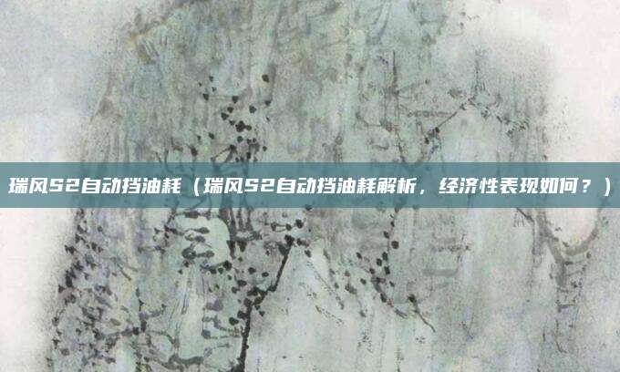 瑞风S2自动挡油耗(瑞风S2自动挡油耗解析,经济性表现如何?)