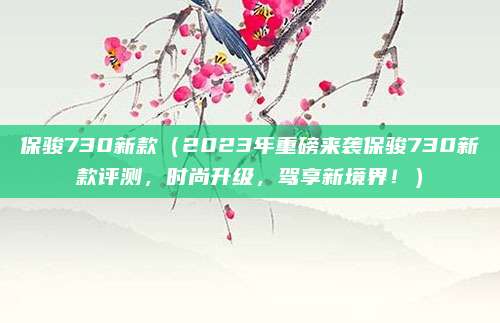 保骏730新款(2023年重磅来袭保骏730新款评测,时尚升级,驾享新境界!)